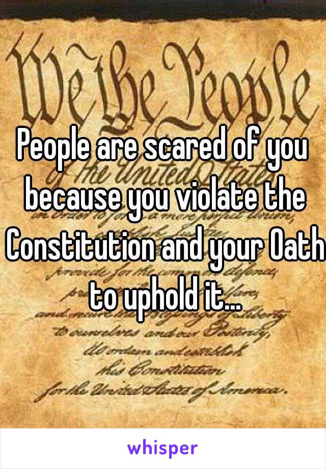 People are scared of you because you violate the Constitution and your Oath to uphold it...