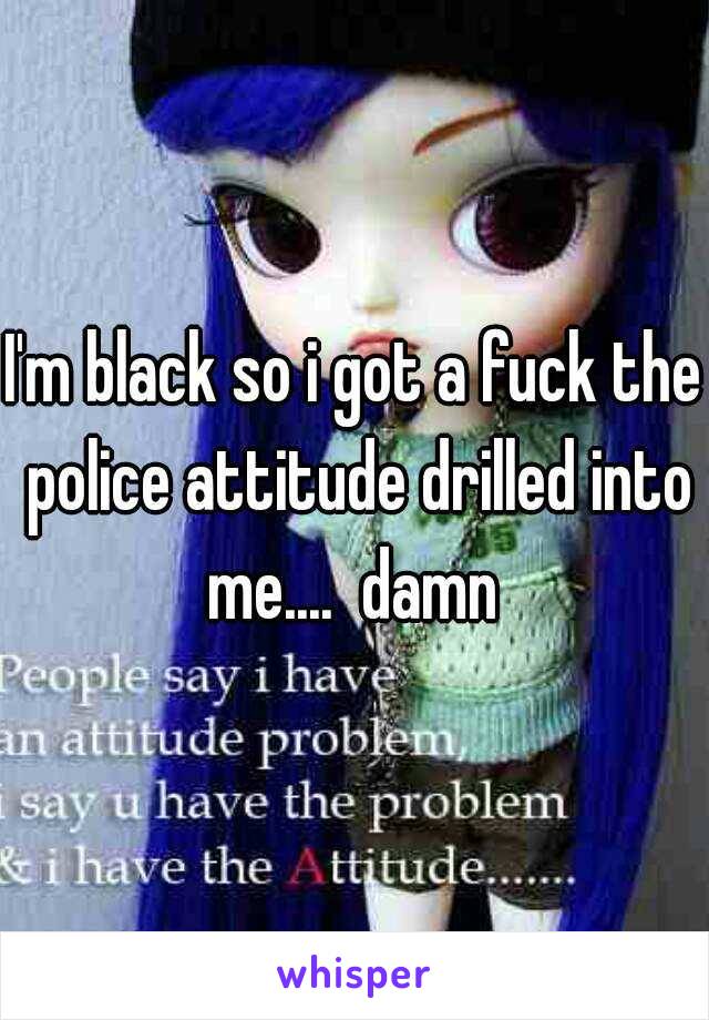 I'm black so i got a fuck the police attitude drilled into me....  damn 