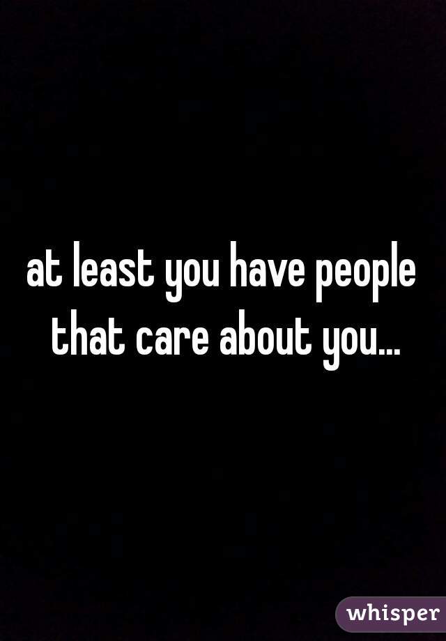 at least you have people that care about you...