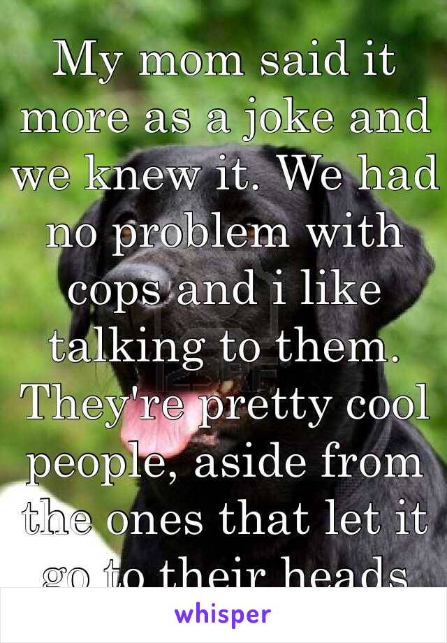 My mom said it more as a joke and we knew it. We had no problem with cops and i like talking to them. They're pretty cool people, aside from the ones that let it go to their heads 