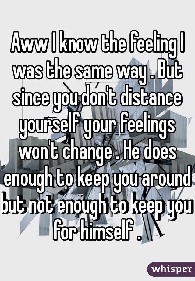 Aww I know the feeling I was the same way . But since you don't distance yourself your feelings won't change . He does enough to keep you around but not enough to keep you for himself .