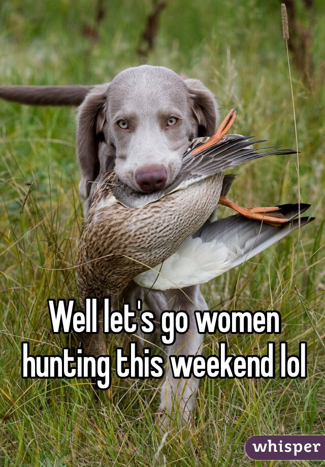 Well let's go women hunting this weekend lol