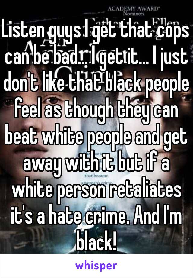 Listen guys I get that cops can be bad... I get it... I just don't like that black people feel as though they can beat white people and get away with it but if a white person retaliates it's a hate crime. And I'm black! 