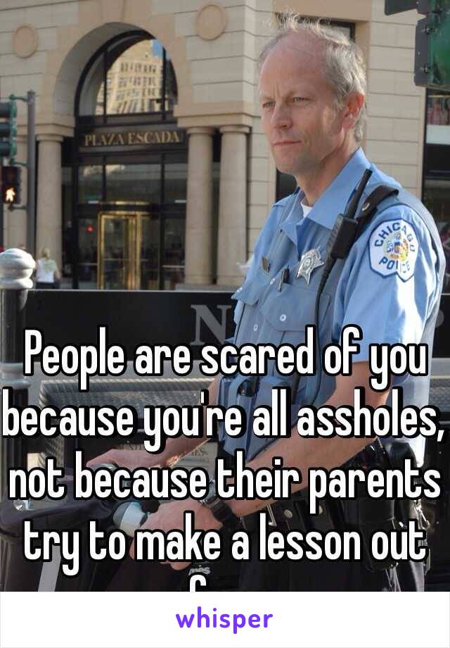 People are scared of you because you're all assholes, not because their parents try to make a lesson out of you.