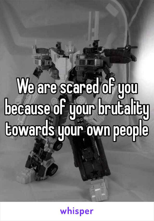 We are scared of you because of your brutality towards your own people