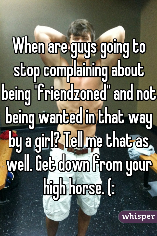 When are guys going to stop complaining about being "friendzoned" and not being wanted in that way by a girl? Tell me that as well. Get down from your high horse. (: