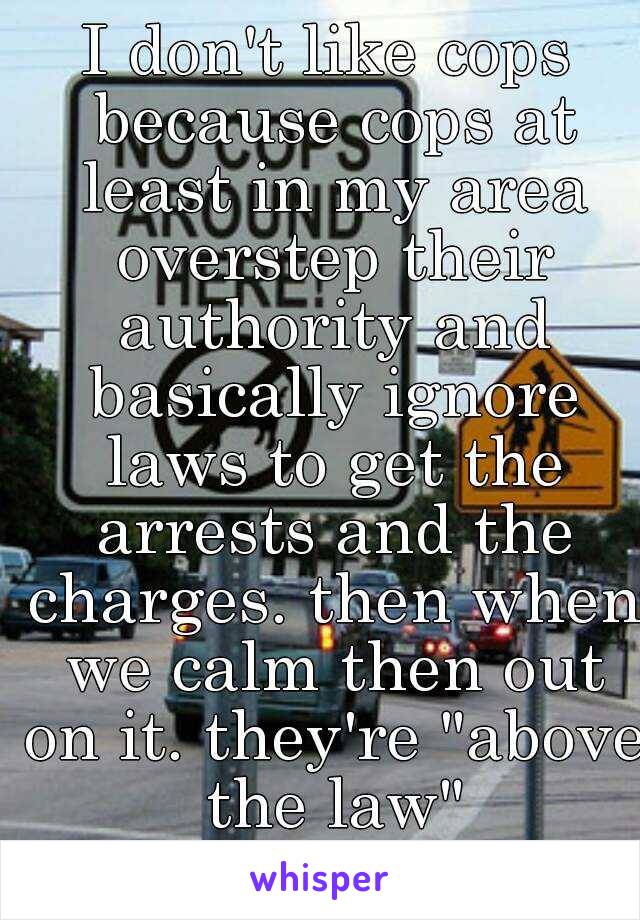 I don't like cops because cops at least in my area overstep their authority and basically ignore laws to get the arrests and the charges. then when we calm then out on it. they're "above the law"