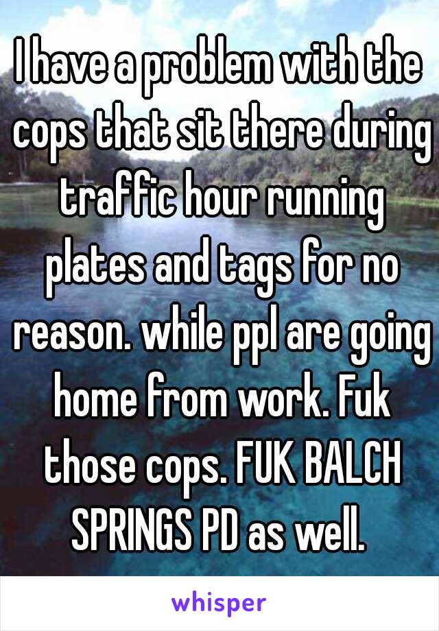 I have a problem with the cops that sit there during traffic hour running plates and tags for no reason. while ppl are going home from work. Fuk those cops. FUK BALCH SPRINGS PD as well. 