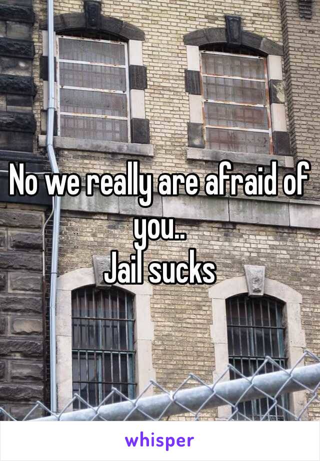 No we really are afraid of you..
Jail sucks