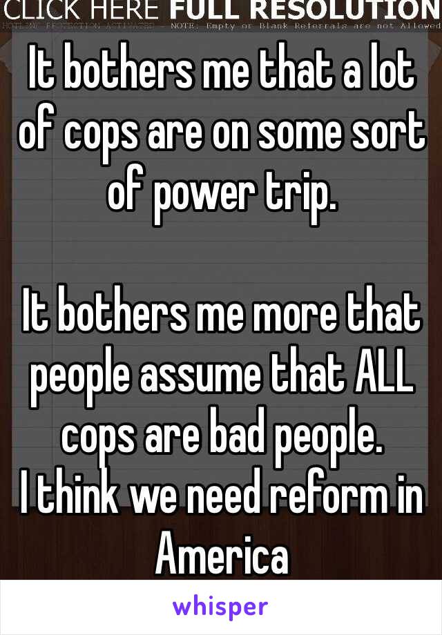 It bothers me that a lot of cops are on some sort of power trip.

It bothers me more that people assume that ALL cops are bad people. 
I think we need reform in America 