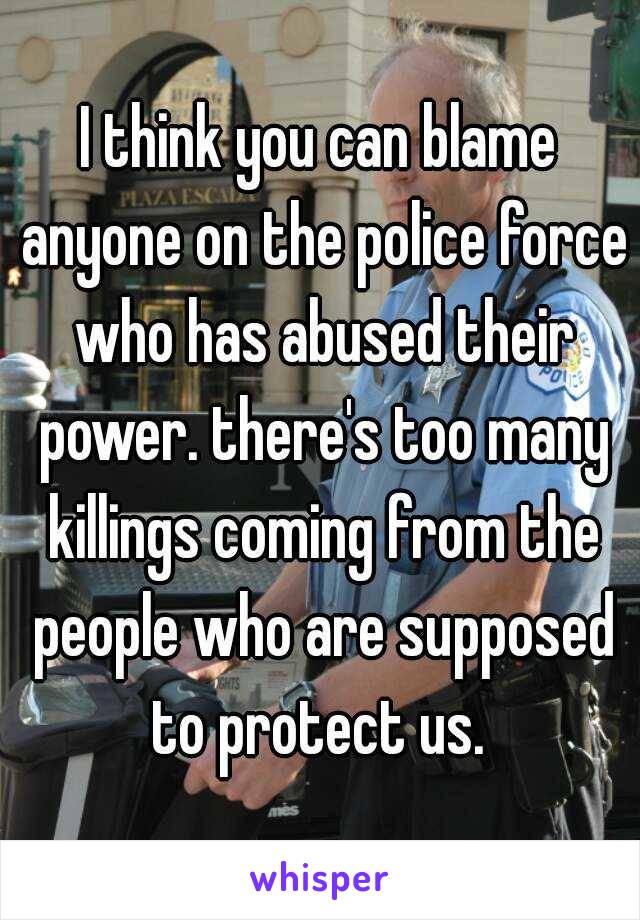 I think you can blame anyone on the police force who has abused their power. there's too many killings coming from the people who are supposed to protect us. 