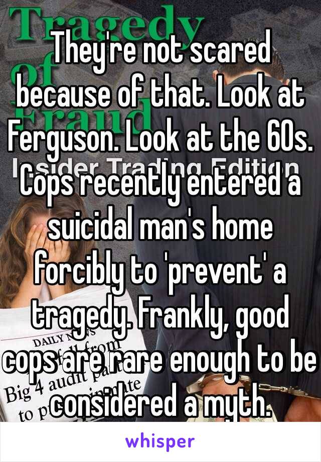 They're not scared because of that. Look at Ferguson. Look at the 60s. Cops recently entered a suicidal man's home forcibly to 'prevent' a tragedy. Frankly, good cops are rare enough to be considered a myth. 