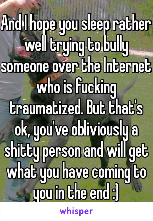 And I hope you sleep rather well trying to bully someone over the Internet who is fucking traumatized. But that's ok, you've obliviously a shitty person and will get what you have coming to you in the end :)