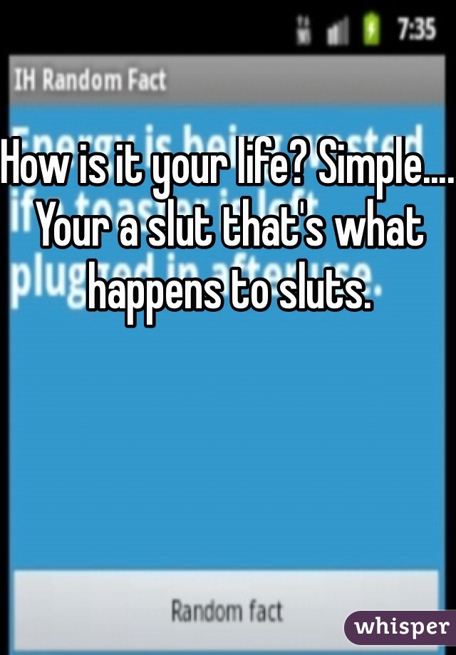 How is it your life? Simple.... Your a slut that's what happens to sluts.
