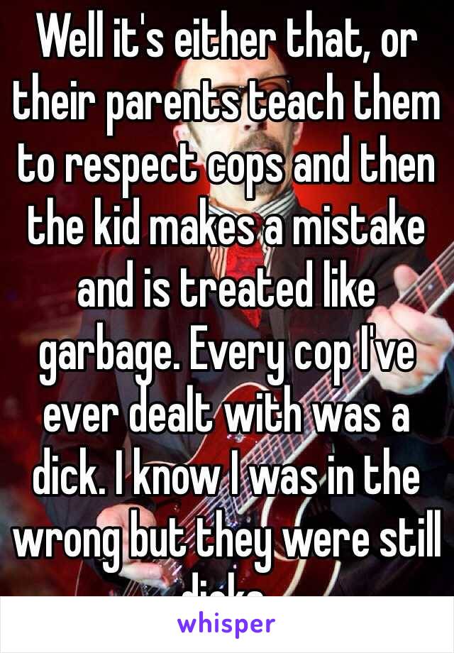 Well it's either that, or their parents teach them to respect cops and then the kid makes a mistake and is treated like garbage. Every cop I've ever dealt with was a dick. I know I was in the wrong but they were still dicks. 