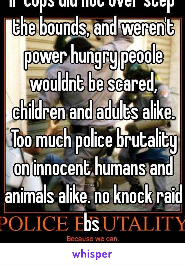 If cops did not over step the bounds, and weren't power hungry peoole wouldnt be scared, children and adults alike. Too much police brutality on innocent humans and animals alike. no knock raid bs 
 