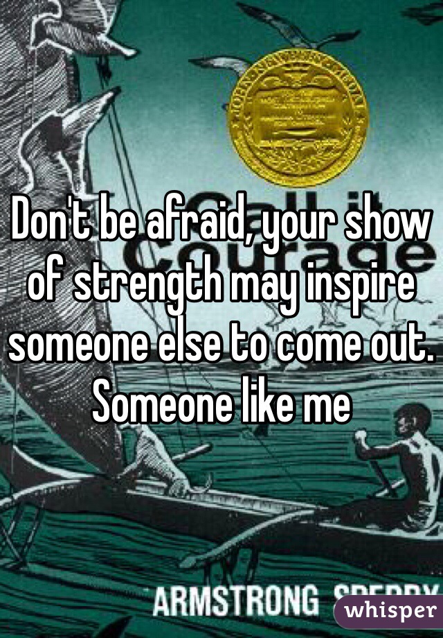 Don't be afraid, your show of strength may inspire someone else to come out. Someone like me