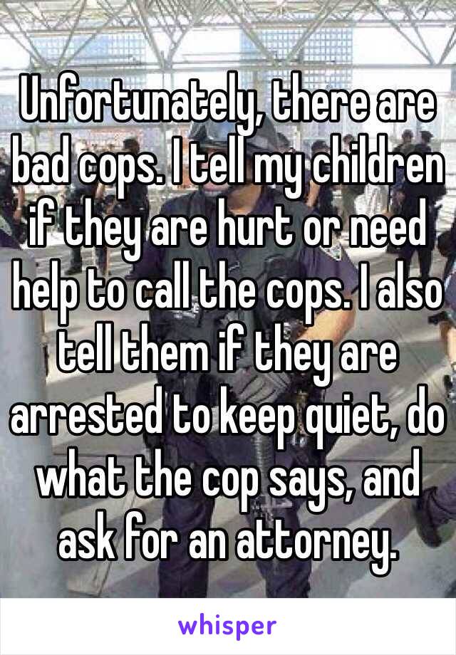 Unfortunately, there are bad cops. I tell my children if they are hurt or need help to call the cops. I also tell them if they are arrested to keep quiet, do what the cop says, and ask for an attorney. 