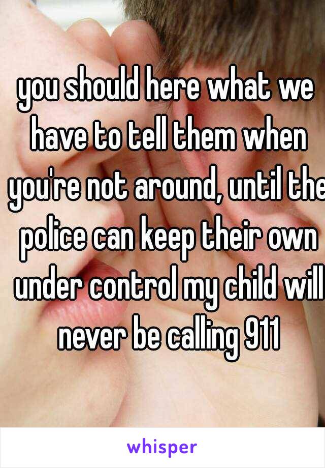 you should here what we have to tell them when you're not around, until the police can keep their own under control my child will never be calling 911