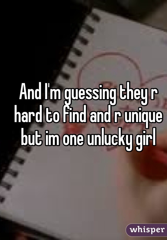 And I'm guessing they r hard to find and r unique but im one unlucky girl