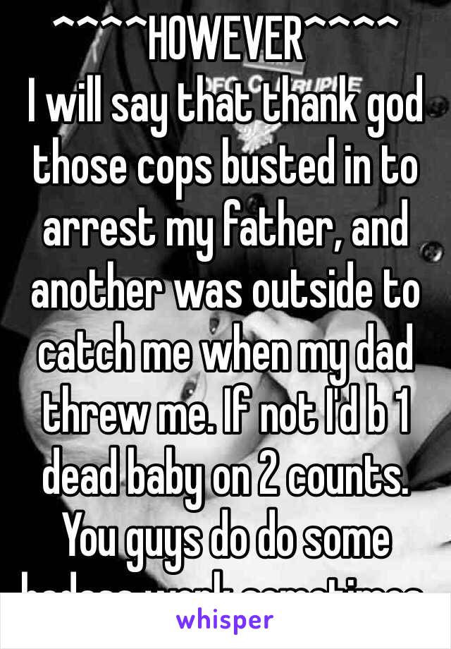 ^^^^HOWEVER^^^^ 
I will say that thank god those cops busted in to arrest my father, and another was outside to catch me when my dad threw me. If not I'd b 1 dead baby on 2 counts.  You guys do do some badass work sometimes.