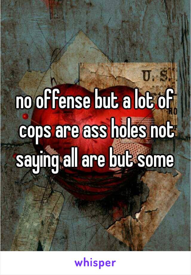 no offense but a lot of cops are ass holes not saying all are but some 