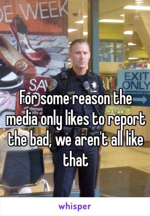 For some reason the media only likes to report the bad, we aren't all like that