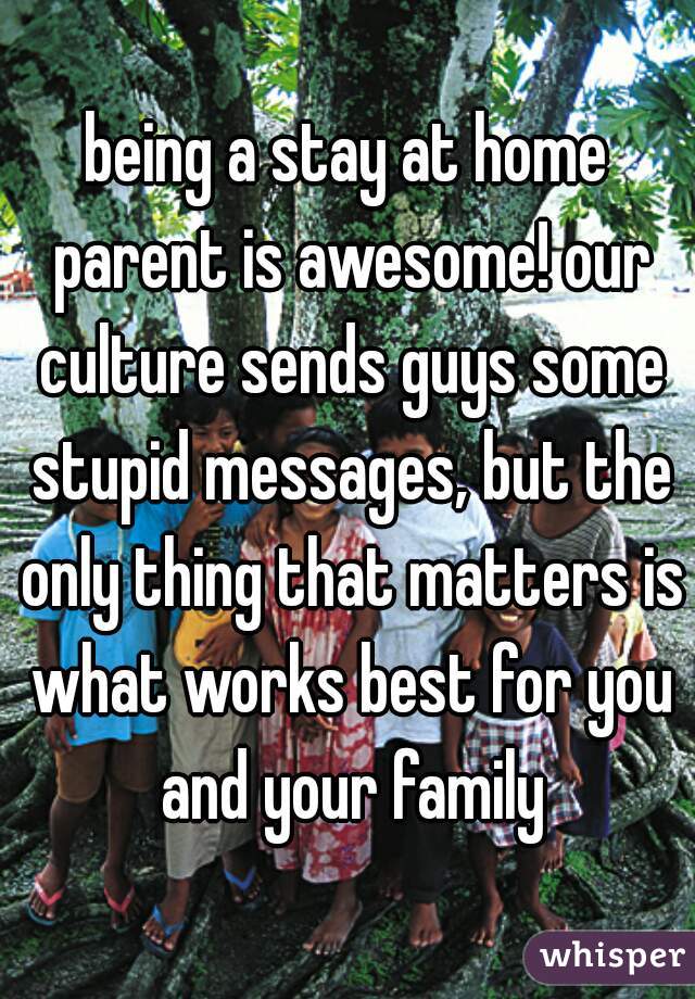 being a stay at home parent is awesome! our culture sends guys some stupid messages, but the only thing that matters is what works best for you and your family