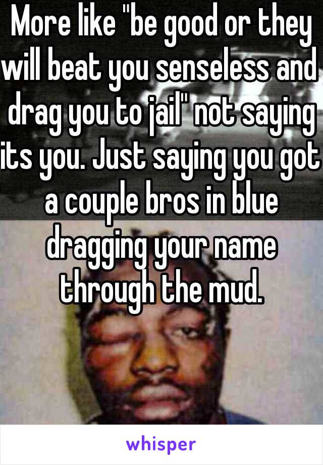 More like "be good or they will beat you senseless and drag you to jail" not saying its you. Just saying you got a couple bros in blue dragging your name through the mud. 