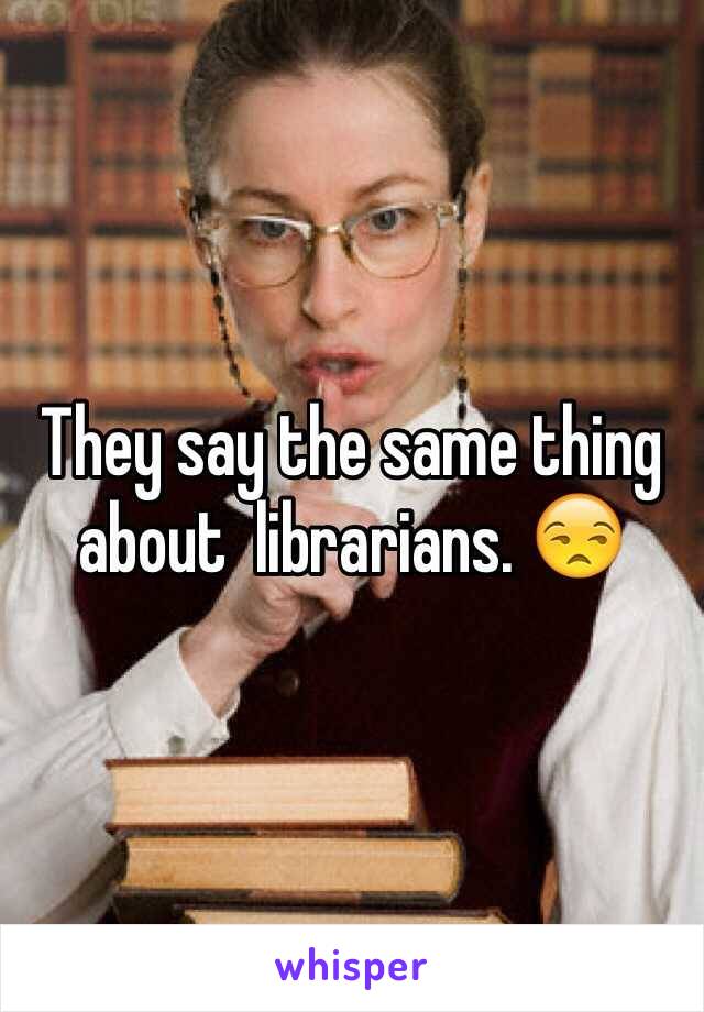 They say the same thing about  librarians. 😒