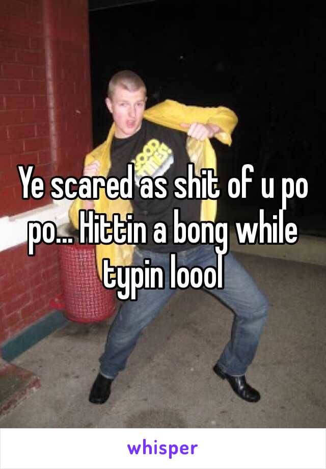 Ye scared as shit of u po po... Hittin a bong while typin loool