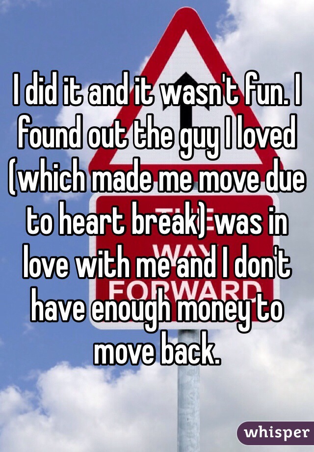 I did it and it wasn't fun. I found out the guy I loved (which made me move due to heart break) was in love with me and I don't have enough money to move back. 