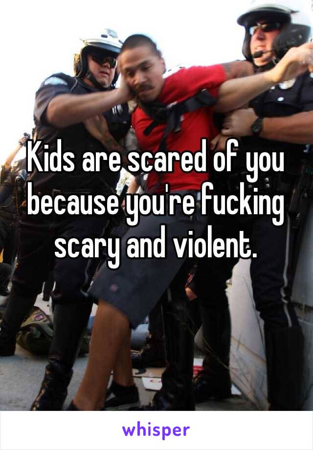 Kids are scared of you because you're fucking scary and violent. 