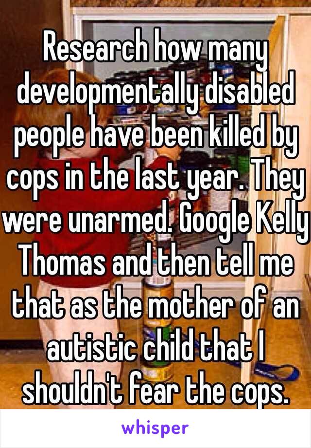 Research how many developmentally disabled people have been killed by cops in the last year. They were unarmed. Google Kelly Thomas and then tell me that as the mother of an autistic child that I shouldn't fear the cops.