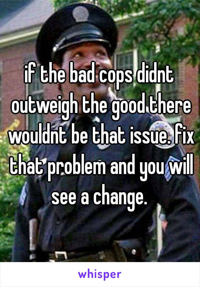 if the bad cops didnt outweigh the good there wouldnt be that issue. fix that problem and you will see a change. 