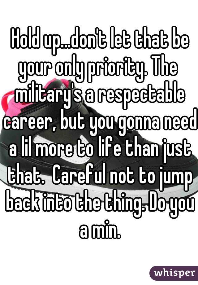  Hold up...don't let that be your only priority. The  military's a respectable career, but you gonna need a lil more to life than just that.  Careful not to jump back into the thing. Do you a min.