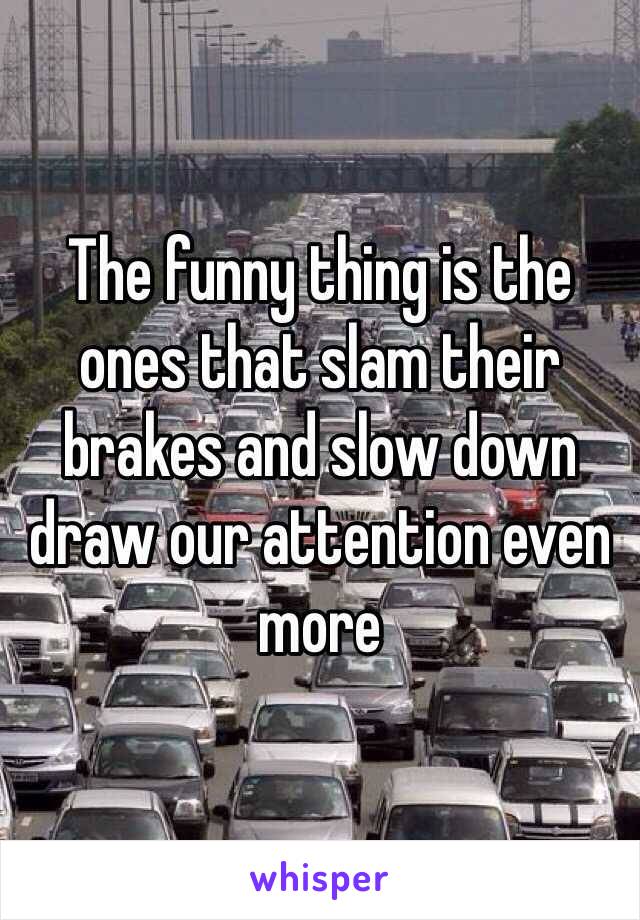 The funny thing is the ones that slam their brakes and slow down draw our attention even more