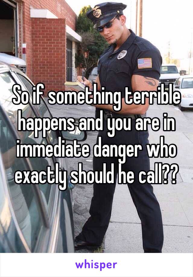 So if something terrible happens and you are in immediate danger who exactly should he call?? 