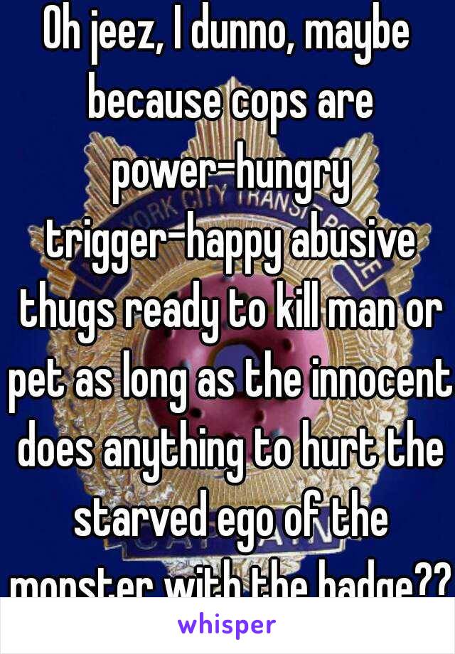 Oh jeez, I dunno, maybe because cops are power-hungry trigger-happy abusive thugs ready to kill man or pet as long as the innocent does anything to hurt the starved ego of the monster with the badge??