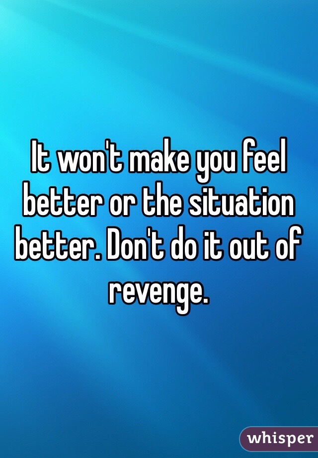 It won't make you feel better or the situation better. Don't do it out of revenge.
