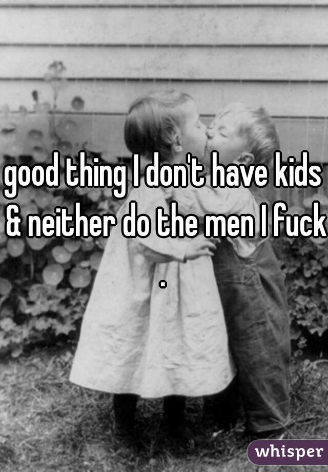 good thing I don't have kids & neither do the men I fuck.
