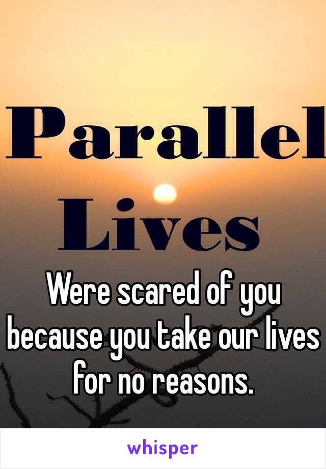 Were scared of you because you take our lives for no reasons.