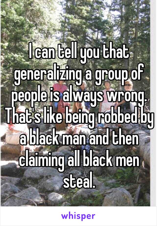 I can tell you that generalizing a group of people is always wrong. That's like being robbed by a black man and then claiming all black men steal. 