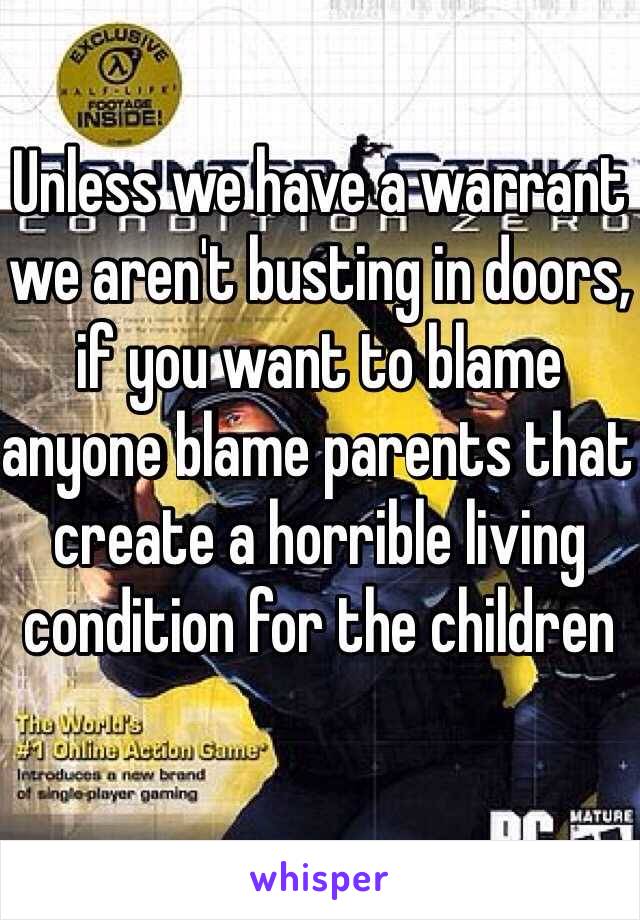 Unless we have a warrant we aren't busting in doors, if you want to blame anyone blame parents that create a horrible living condition for the children