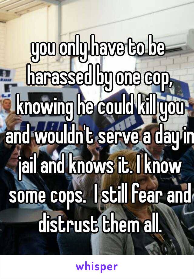 you only have to be harassed by one cop, knowing he could kill you and wouldn't serve a day in jail and knows it. I know some cops.  I still fear and distrust them all.