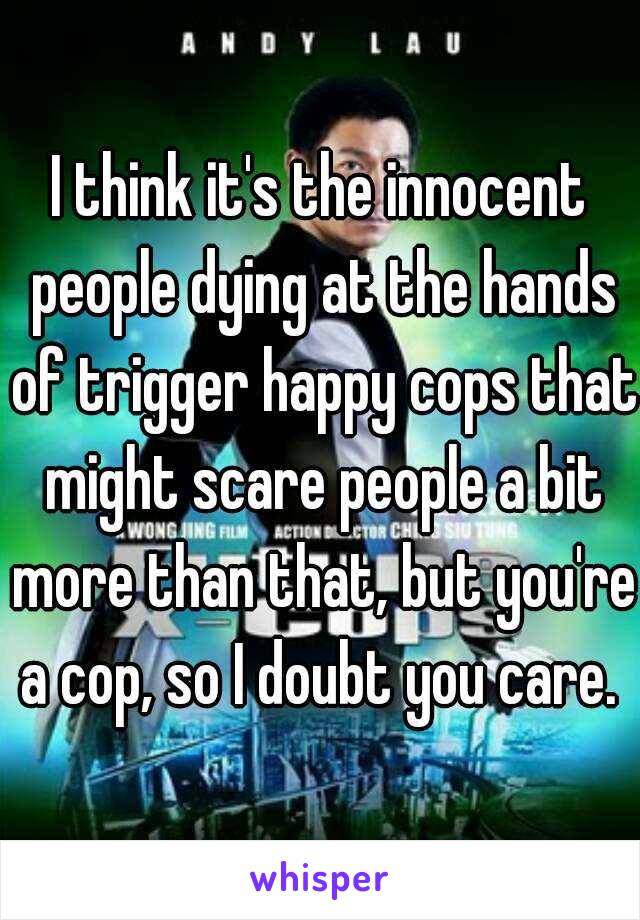 I think it's the innocent people dying at the hands of trigger happy cops that might scare people a bit more than that, but you're a cop, so I doubt you care. 