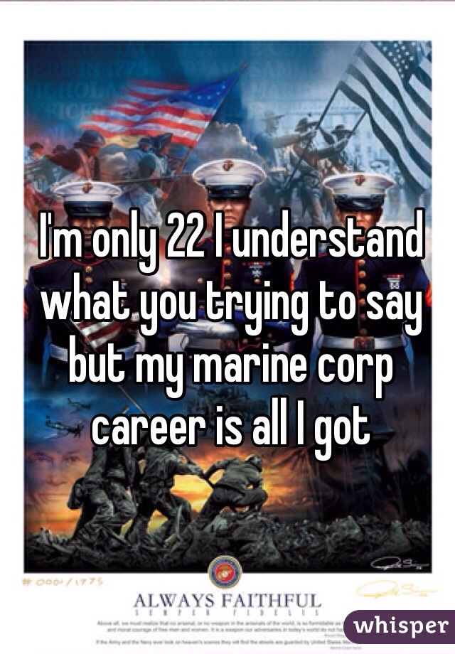 I'm only 22 I understand what you trying to say but my marine corp career is all I got