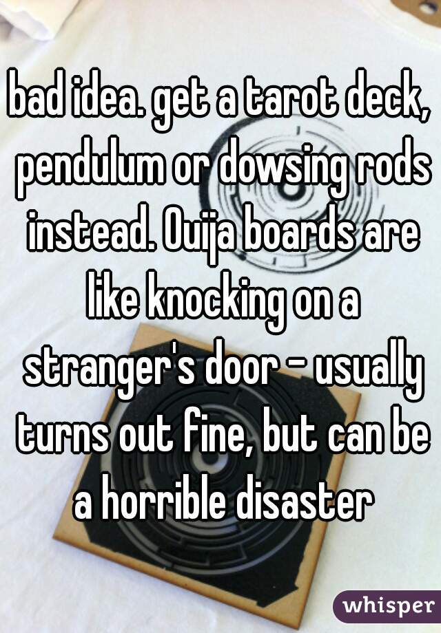 bad idea. get a tarot deck, pendulum or dowsing rods instead. Ouija boards are like knocking on a stranger's door - usually turns out fine, but can be a horrible disaster