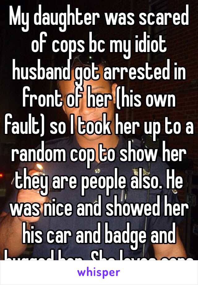 My daughter was scared of cops bc my idiot husband got arrested in front of her (his own fault) so I took her up to a random cop to show her they are people also. He was nice and showed her his car and badge and hugged her. She loves cops