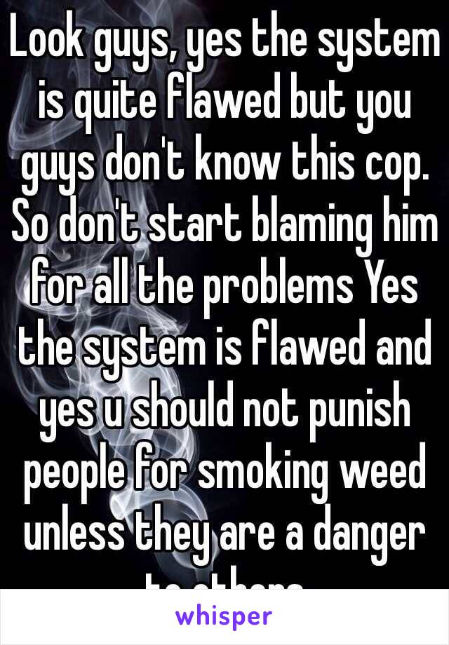 Look guys, yes the system is quite flawed but you guys don't know this cop. So don't start blaming him for all the problems Yes the system is flawed and yes u should not punish people for smoking weed unless they are a danger to others